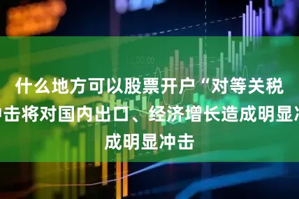 什么地方可以股票开户“对等关税”冲击将对国内出口、经济增长造成明显冲击