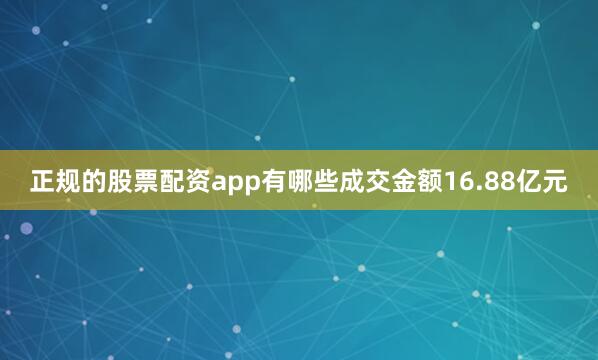 正规的股票配资app有哪些成交金额16.88亿元