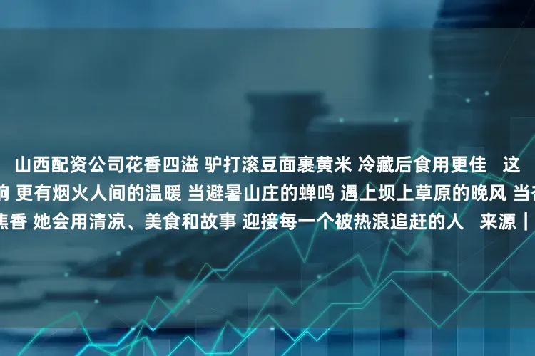 山西配资公司花香四溢 驴打滚豆面裹黄米 冷藏后食用更佳   这座城 有自然的馈赠 有历史的回响 更有烟火人间的温暖 当避暑山庄的蝉鸣 遇上坝上草原的晚风 当杏仁茶的清甜 混着烤全羊的焦香 她会用清凉、美食和故事 迎接每一个被热浪追赶的人   来源｜人民网 总策划｜赵强 总监制｜杨义 张玉珂 监制｜周贺李娜 冯亚涛徐冬儿 刘云 付兆飒 统筹｜唐嘉艺 刘开阳 文案｜李兆民 张光明 出品｜人民网网联中国