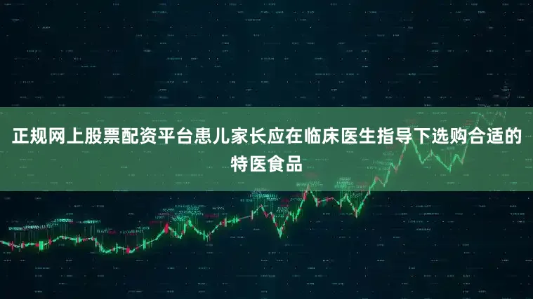 正规网上股票配资平台患儿家长应在临床医生指导下选购合适的特医食品