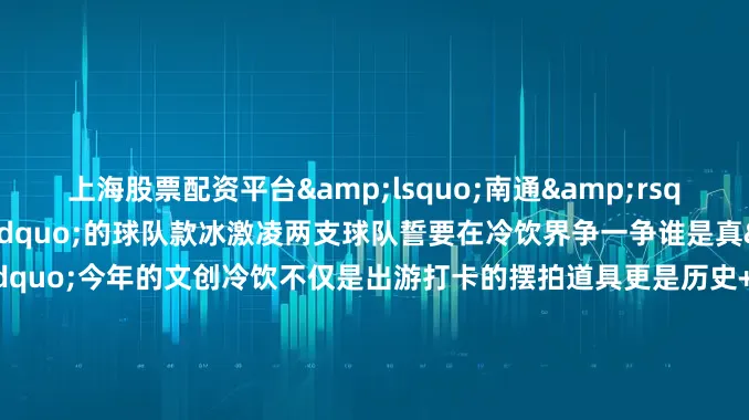 上海股票配资平台&lsquo;南通&rsquo;狼性拉满！&rdquo;的球队款冰激凌两支球队誓要在冷饮界争一争谁是真&ldquo;南哥&rdquo;今年的文创冷饮不仅是出游打卡的摆拍道具更是历史+文化+美味的城市名片这个夏天你最想打卡哪一款？来评论区分享一下你的家乡有什么&ldquo;显眼包&rdquo;冷饮更多热点速报、权威资讯、深度分析