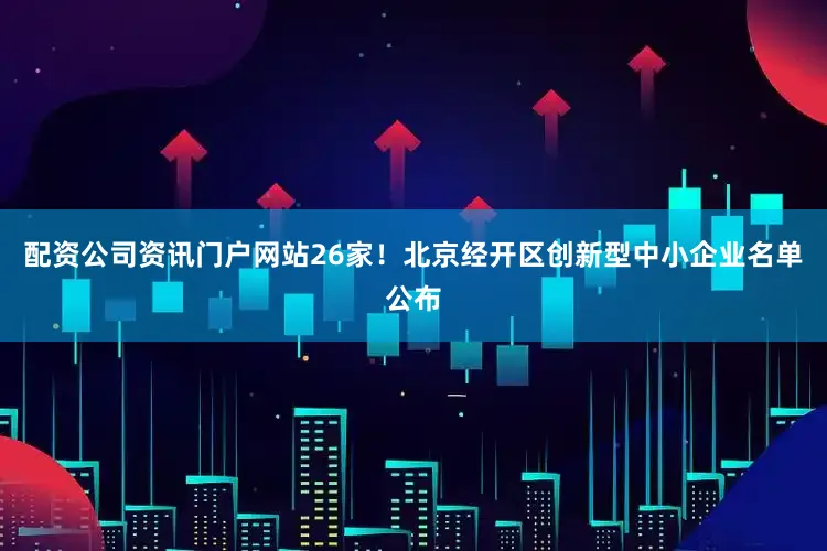 配资公司资讯门户网站26家！北京经开区创新型中小企业名单公布
